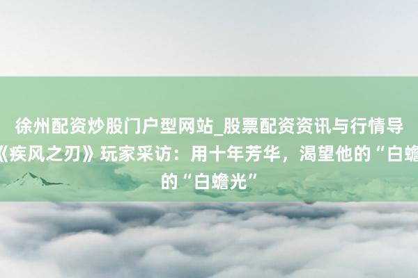 徐州配资炒股门户型网站_股票配资资讯与行情导航 《疾风之刃》玩家采访：用十年芳华，渴望他的“白蟾光”