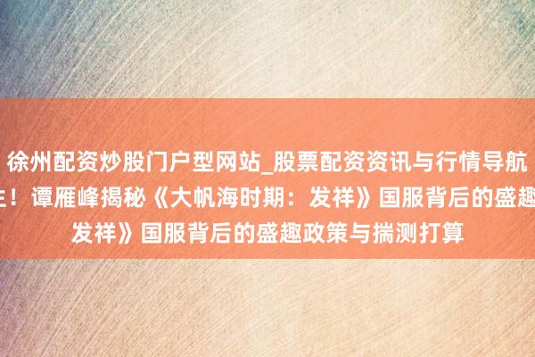 徐州配资炒股门户型网站_股票配资资讯与行情导航 35年IP再焕重生！谭雁峰揭秘《大帆海时期：发祥》国服背后的盛趣政策与揣测打算
