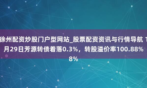 徐州配资炒股门户型网站_股票配资资讯与行情导航 1月29日芳源转债着落0.3%，转股溢价率100.88%