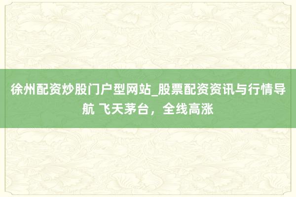 徐州配资炒股门户型网站_股票配资资讯与行情导航 飞天茅台，全线高涨