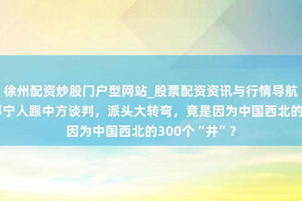 徐州配资炒股门户型网站_股票配资资讯与行情导航 特朗普能息事宁人跟中方谈判，派头大转弯，竟是因为中国西北的300个“井”？