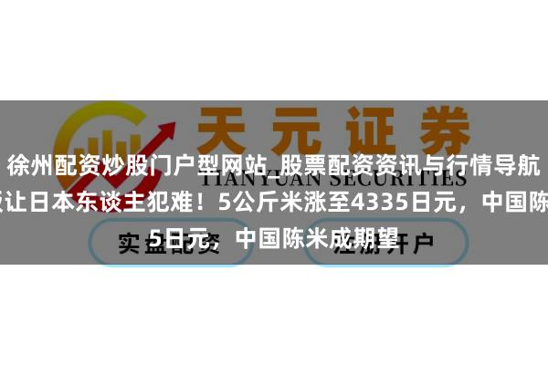 徐州配资炒股门户型网站_股票配资资讯与行情导航 一碗米饭让日本东谈主犯难！5公斤米涨至4335日元，中国陈米成期望