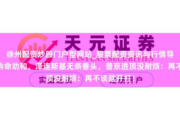 徐州配资炒股门户型网站_股票配资资讯与行情导航 特朗普拚命劝和，泽连斯基无奈垂头，普京透顶没耐烦：再不谈就开打！