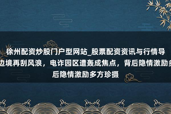徐州配资炒股门户型网站_股票配资资讯与行情导航 泰柬边境再刮风浪，电诈园区遭轰成焦点，背后隐情激励多方珍摄