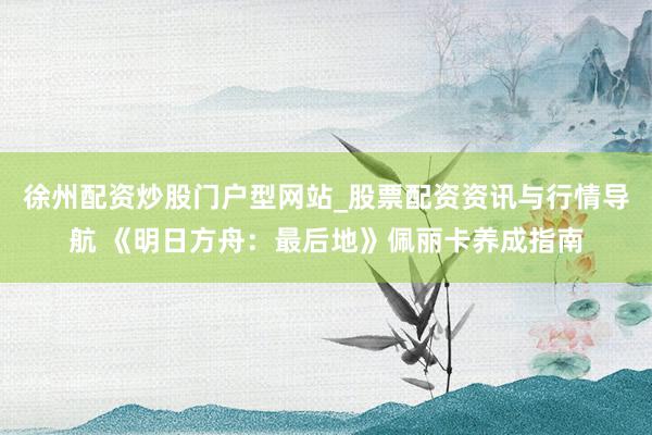 徐州配资炒股门户型网站_股票配资资讯与行情导航 《明日方舟：最后地》佩丽卡养成指南