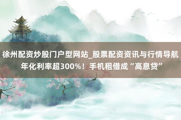 徐州配资炒股门户型网站_股票配资资讯与行情导航 年化利率超300%！手机租借成“高息贷”