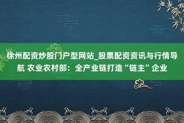 徐州配资炒股门户型网站_股票配资资讯与行情导航 农业农村部：全产业链打造“链主”企业