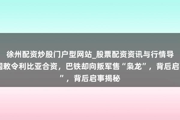 徐州配资炒股门户型网站_股票配资资讯与行情导航 中国敕令利比亚合资，巴铁却向叛军售“枭龙”，背后启事揭秘