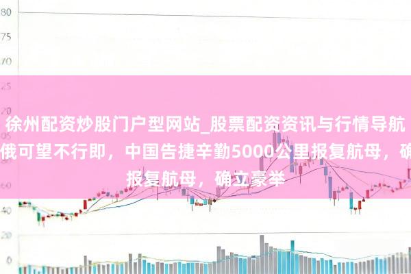 徐州配资炒股门户型网站_股票配资资讯与行情导航 好意思俄可望不行即，中国告捷辛勤5000公里报复航母，确立豪举