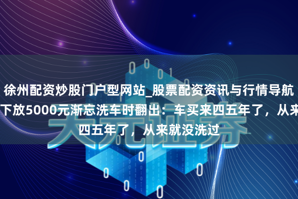 徐州配资炒股门户型网站_股票配资资讯与行情导航 须眉脚垫下放5000元渐忘洗车时翻出：车买来四五年了，从来就没洗过