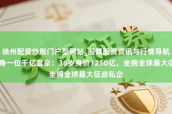 徐州配资炒股门户型网站_股票配资资讯与行情导航 新疆出身一位千亿富豪：36岁身价1250亿，坐拥全球最大征战私企