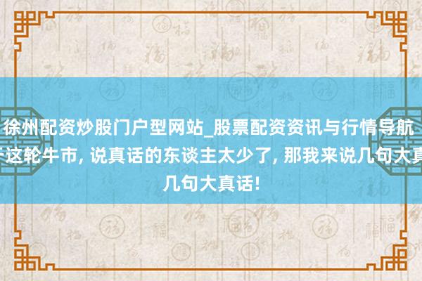 徐州配资炒股门户型网站_股票配资资讯与行情导航 对于这轮牛市, 说真话的东谈主太少了, 那我来说几句大真话!