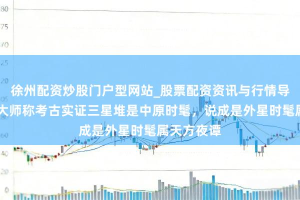徐州配资炒股门户型网站_股票配资资讯与行情导航 辟谣！大师称考古实证三星堆是中原时髦，说成是外星时髦属天方夜谭