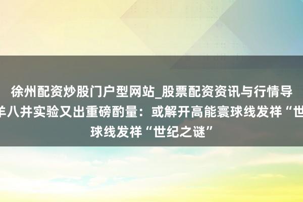 徐州配资炒股门户型网站_股票配资资讯与行情导航 西藏羊八井实验又出重磅酌量：或解开高能寰球线发祥“世纪之谜”