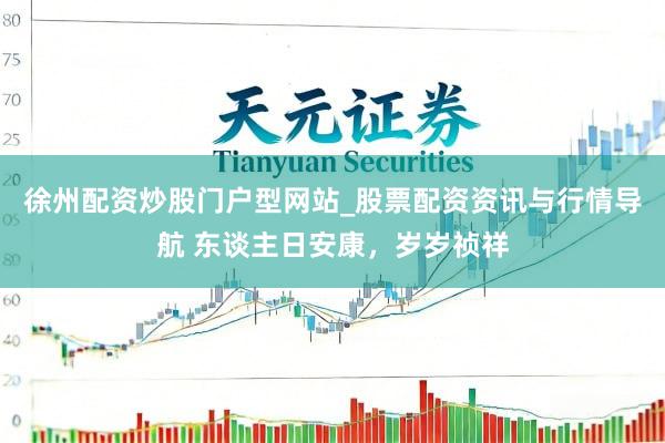 徐州配资炒股门户型网站_股票配资资讯与行情导航 东谈主日安康，岁岁祯祥