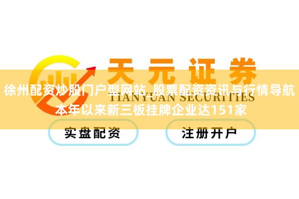 徐州配资炒股门户型网站_股票配资资讯与行情导航 本年以来新三板挂牌企业达151家