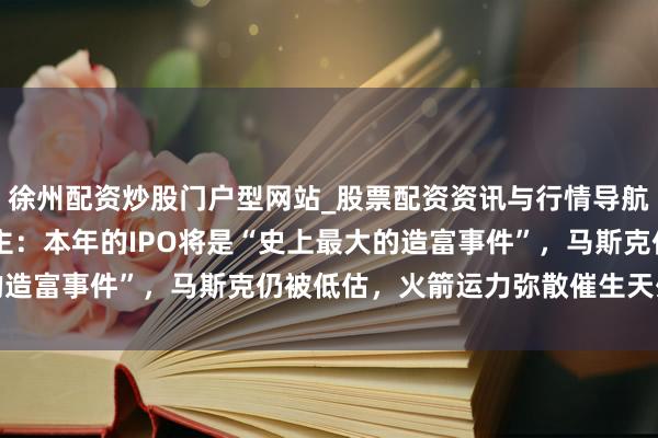 徐州配资炒股门户型网站_股票配资资讯与行情导航 Space X投资东谈主：本年的IPO将是“史上最大的造富事件”，马斯克仍被低估，火箭运力弥散催生天外数据中心