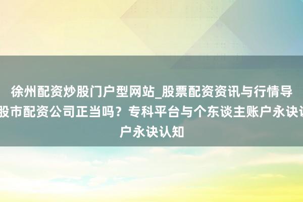 徐州配资炒股门户型网站_股票配资资讯与行情导航 股市配资公司正当吗？专科平台与个东谈主账户永诀认知