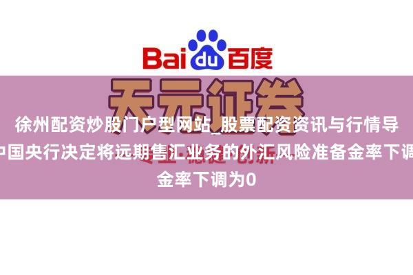徐州配资炒股门户型网站_股票配资资讯与行情导航 中国央行决定将远期售汇业务的外汇风险准备金率下调为0