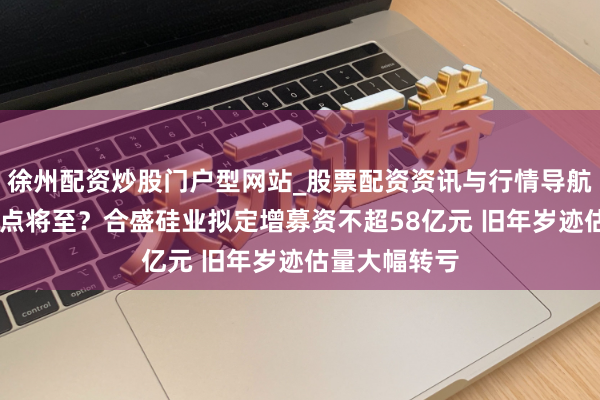 徐州配资炒股门户型网站_股票配资资讯与行情导航 行业触底拐点将至？合盛硅业拟定增募资不超58亿元 旧年岁迹估量大幅转亏