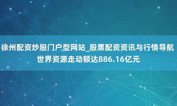 徐州配资炒股门户型网站_股票配资资讯与行情导航 世界资源走动额达886.16亿元