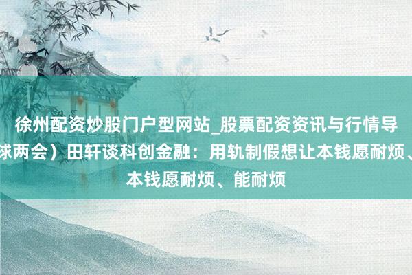 徐州配资炒股门户型网站_股票配资资讯与行情导航 （寰球两会）田轩谈科创金融：用轨制假想让本钱愿耐烦、能耐烦