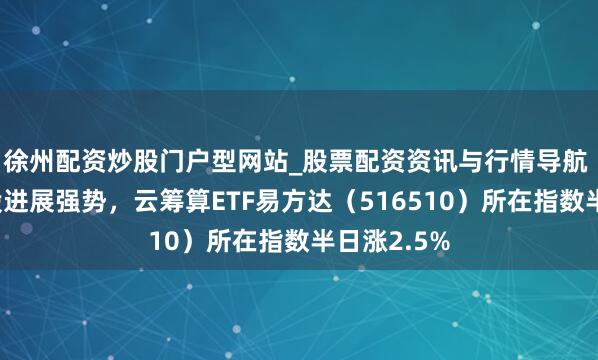 徐州配资炒股门户型网站_股票配资资讯与行情导航 算力硬件股进展强势，云筹算ETF易方达（516510）所在指数半日涨2.5%