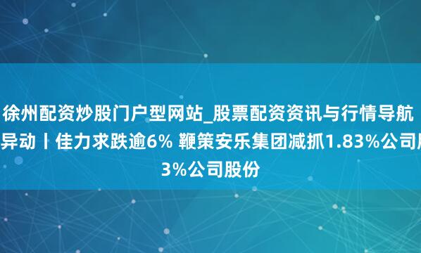 徐州配资炒股门户型网站_股票配资资讯与行情导航 A股异动丨佳力求跌逾6% 鞭策安乐集团减抓1.83%公司股份