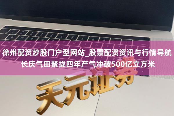 徐州配资炒股门户型网站_股票配资资讯与行情导航 长庆气田聚拢四年产气冲破500亿立方米
