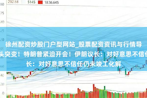 徐州配资炒股门户型网站_股票配资资讯与行情导航 好意思伊接头突变！特朗普紧迫开会！伊朗议长：对好意思不信任仍未竣工化解