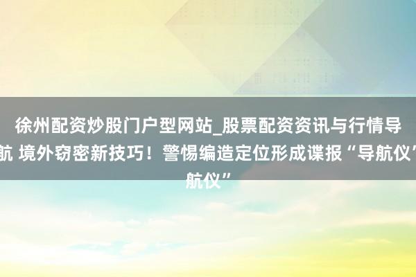 徐州配资炒股门户型网站_股票配资资讯与行情导航 境外窃密新技巧！警惕编造定位形成谍报“导航仪”