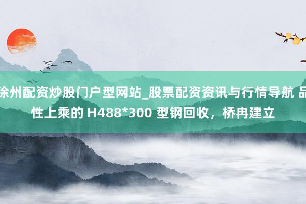 徐州配资炒股门户型网站_股票配资资讯与行情导航 品性上乘的 H488*300 型钢回收，桥冉建立