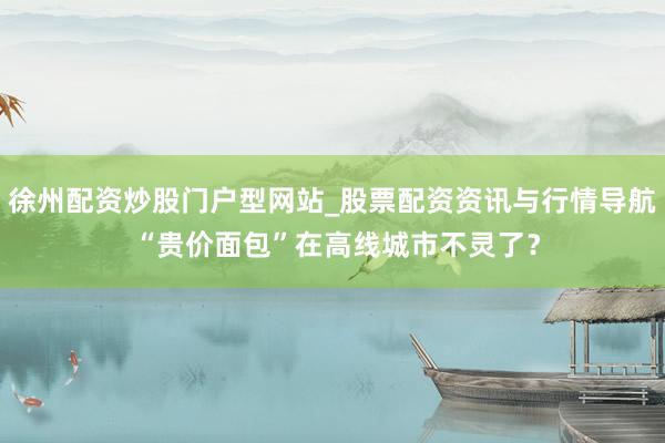 徐州配资炒股门户型网站_股票配资资讯与行情导航 “贵价面包”在高线城市不灵了？