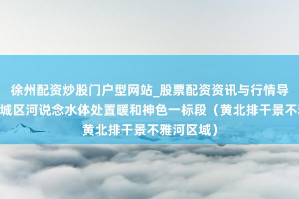 徐州配资炒股门户型网站_股票配资资讯与行情导航 新一轮城区河说念水体处置暖和神色一标段（黄北排干景不雅河区域）