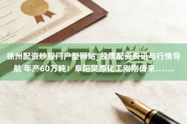 徐州配资炒股门户型网站_股票配资资讯与行情导航 年产60万吨！阜阳昊源化工刚刚传来……