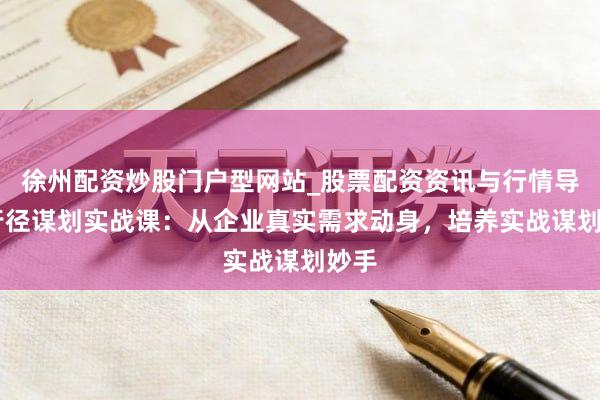 徐州配资炒股门户型网站_股票配资资讯与行情导航 行径谋划实战课：从企业真实需求动身，培养实战谋划妙手