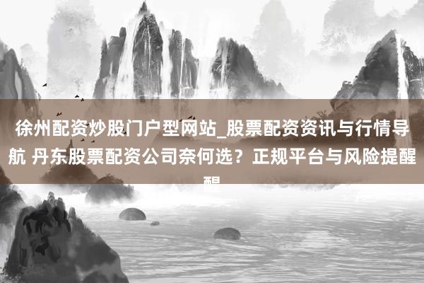 徐州配资炒股门户型网站_股票配资资讯与行情导航 丹东股票配资公司奈何选？正规平台与风险提醒