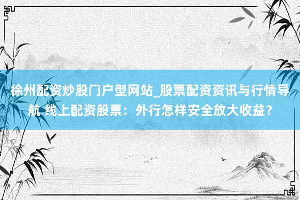 徐州配资炒股门户型网站_股票配资资讯与行情导航 线上配资股票：外行怎样安全放大收益？