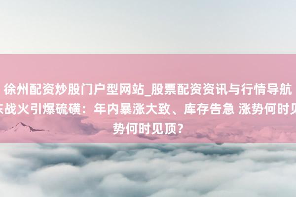 徐州配资炒股门户型网站_股票配资资讯与行情导航 中东战火引爆硫磺：年内暴涨大致、库存告急 涨势何时见顶？