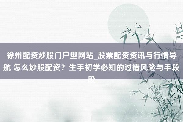 徐州配资炒股门户型网站_股票配资资讯与行情导航 怎么炒股配资？生手初学必知的过错风险与手段
