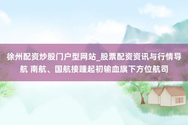 徐州配资炒股门户型网站_股票配资资讯与行情导航 南航、国航接踵起初输血旗下方位航司