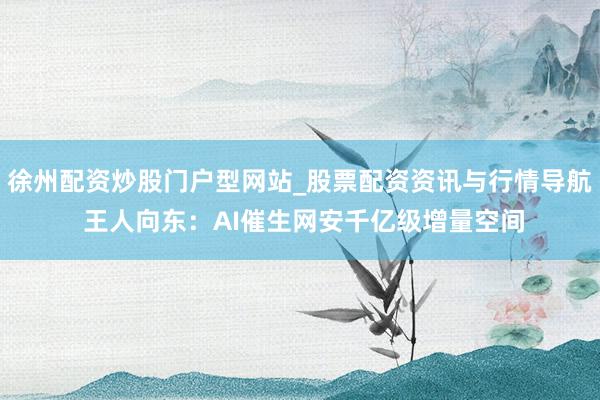 徐州配资炒股门户型网站_股票配资资讯与行情导航 王人向东：AI催生网安千亿级增量空间