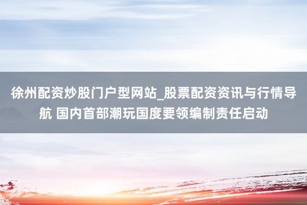徐州配资炒股门户型网站_股票配资资讯与行情导航 国内首部潮玩国度要领编制责任启动