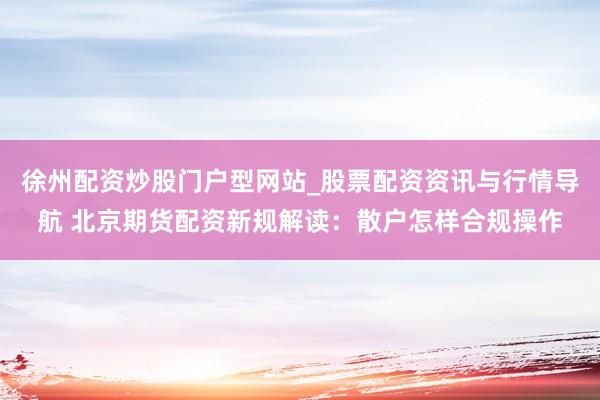 徐州配资炒股门户型网站_股票配资资讯与行情导航 北京期货配资新规解读：散户怎样合规操作