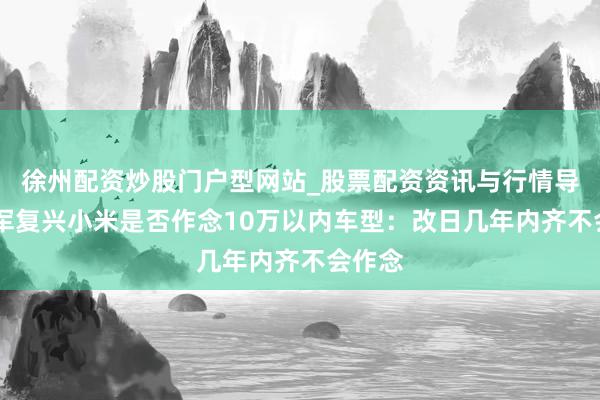 徐州配资炒股门户型网站_股票配资资讯与行情导航 雷军复兴小米是否作念10万以内车型：改日几年内齐不会作念