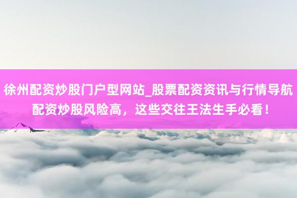 徐州配资炒股门户型网站_股票配资资讯与行情导航 配资炒股风险高，这些交往王法生手必看！