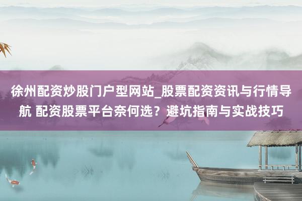 徐州配资炒股门户型网站_股票配资资讯与行情导航 配资股票平台奈何选？避坑指南与实战技巧