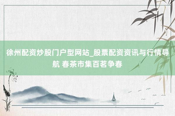 徐州配资炒股门户型网站_股票配资资讯与行情导航 春茶市集百茗争春