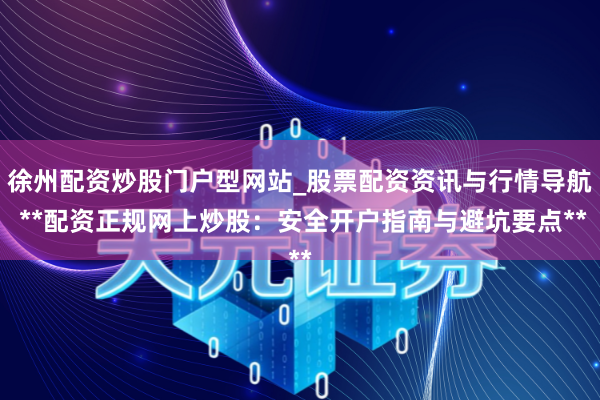 徐州配资炒股门户型网站_股票配资资讯与行情导航 **配资正规网上炒股：安全开户指南与避坑要点**