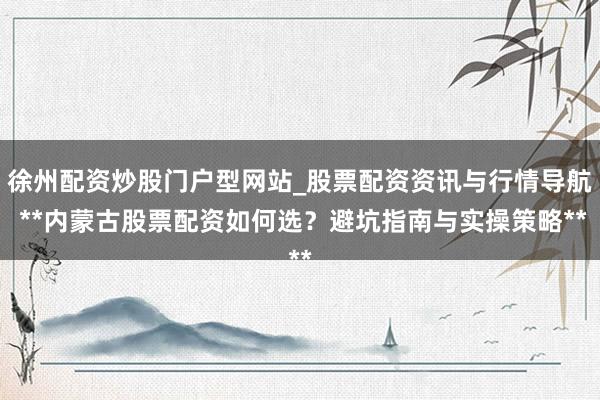 徐州配资炒股门户型网站_股票配资资讯与行情导航 **内蒙古股票配资如何选？避坑指南与实操策略**